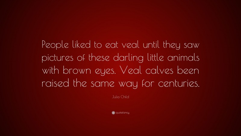 Julia Child Quote: “People liked to eat veal until they saw pictures of these darling little animals with brown eyes. Veal calves been raised the same way for centuries.”