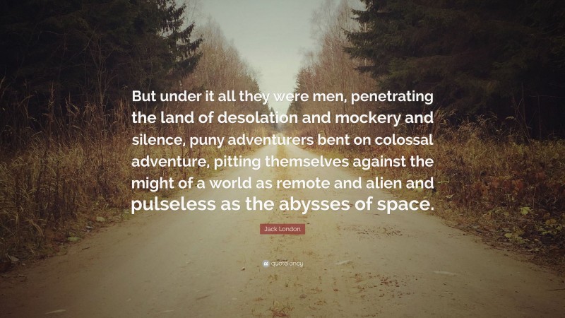 Jack London Quote: “But under it all they were men, penetrating the land of desolation and mockery and silence, puny adventurers bent on colossal adventure, pitting themselves against the might of a world as remote and alien and pulseless as the abysses of space.”
