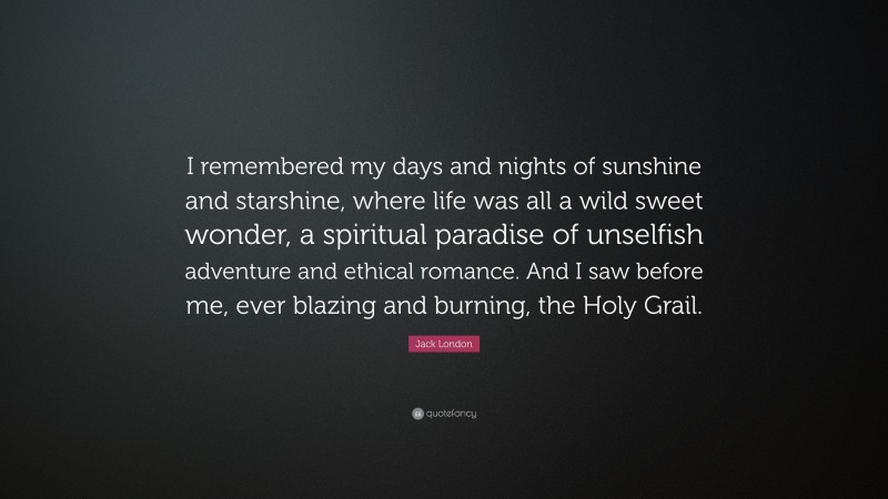 Jack London Quote: “I remembered my days and nights of sunshine and starshine, where life was all a wild sweet wonder, a spiritual paradise of unselfish adventure and ethical romance. And I saw before me, ever blazing and burning, the Holy Grail.”