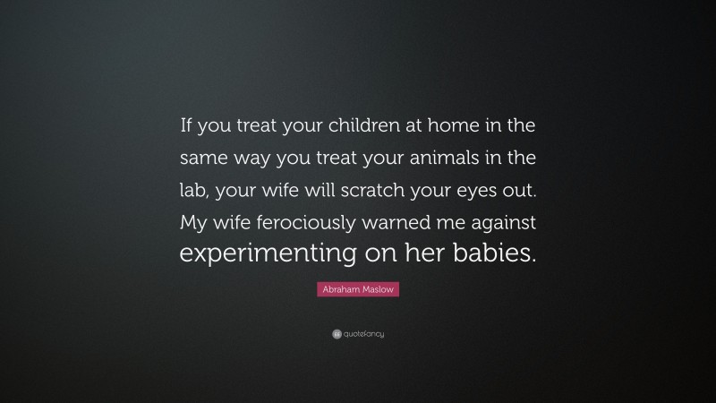 Abraham Maslow Quote: “If you treat your children at home in the same way you treat your animals in the lab, your wife will scratch your eyes out. My wife ferociously warned me against experimenting on her babies.”