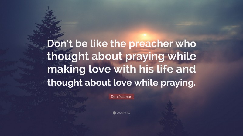 Dan Millman Quote: “Don’t be like the preacher who thought about praying while making love with his life and thought about love while praying.”