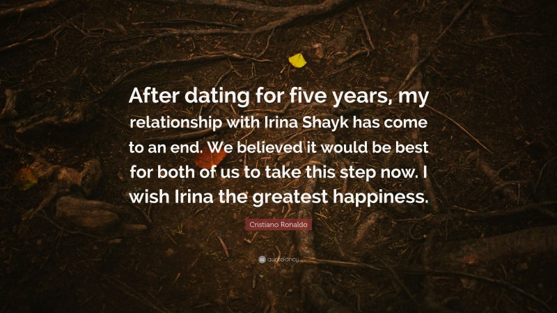 Cristiano Ronaldo Quote: “After dating for five years, my relationship with Irina Shayk has come to an end. We believed it would be best for both of us to take this step now. I wish Irina the greatest happiness.”