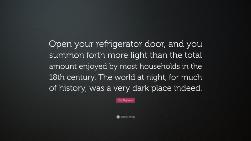 Bill Bryson Quote: “Open your refrigerator door, and you summon forth more light than the total amount enjoyed by most households in the 18th century. The world at night, for much of history, was a very dark place indeed.”