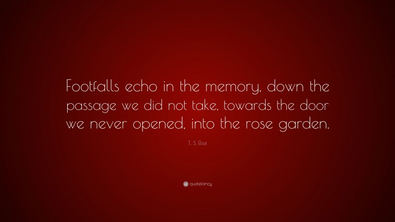 T. S. Eliot Quote: “Footfalls echo in the memory, down the passage we did not take, towards the door we never opened, into the rose garden.”