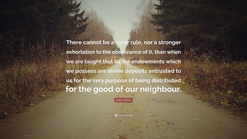 John Calvin Quote: “There cannot be a surer rule, nor a stronger exhortation to the observance of it, than when we are taught that all the endowments which we possess are divine deposits entrusted to us for the very purpose of being distributed for the good of our neighbour.”