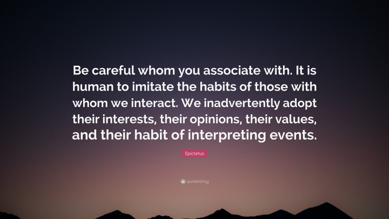 Epictetus Quote: “Be careful whom you associate with. It is human to imitate the habits of those with whom we interact. We inadvertently adopt their interests, their opinions, their values, and their habit of interpreting events.”