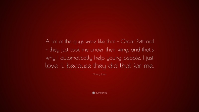 Quincy Jones Quote: “A lot of the guys were like that – Oscar Pettiford – they just took me under their wing, and that’s why I automatically help young people. I just love it, because they did that for me.”