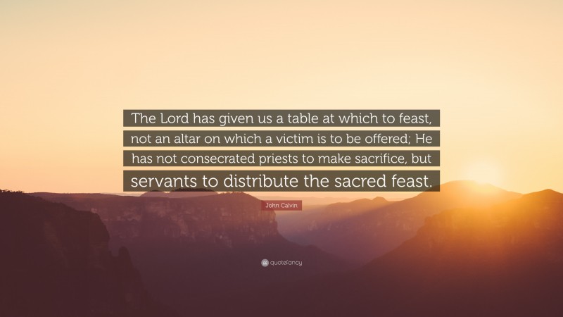 John Calvin Quote: “The Lord has given us a table at which to feast, not an altar on which a victim is to be offered; He has not consecrated priests to make sacrifice, but servants to distribute the sacred feast.”