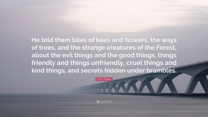 J. R. R. Tolkien Quote: “He told them tales of bees and flowers, the ways of trees, and the strange creatures of the Forest, about the evil things and the good things, things friendly and things unfriendly, cruel things and kind things, and secrets hidden under brambles.”