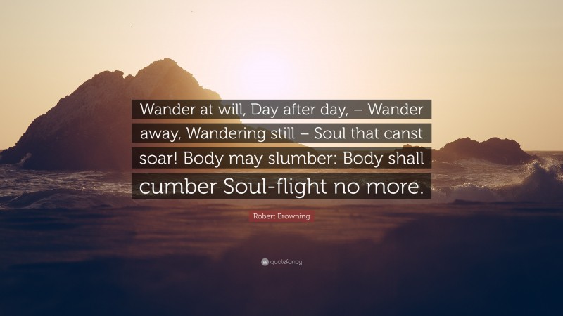Robert Browning Quote: “Wander at will, Day after day, – Wander away, Wandering still – Soul that canst soar! Body may slumber: Body shall cumber Soul-flight no more.”