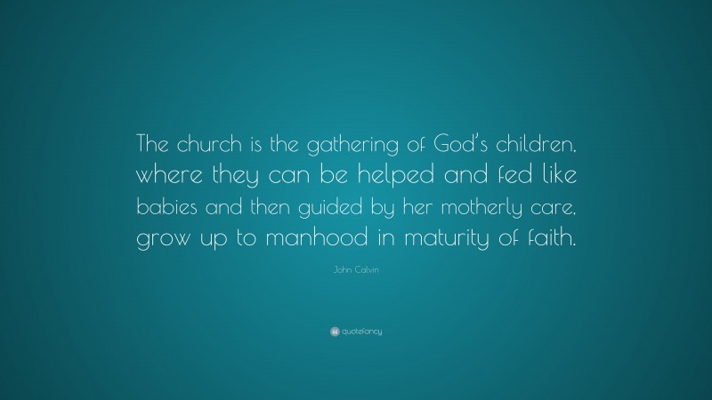 John Calvin Quote: “The church is the gathering of God’s children, where they can be helped and fed like babies and then guided by her motherly care, grow up to manhood in maturity of faith.”
