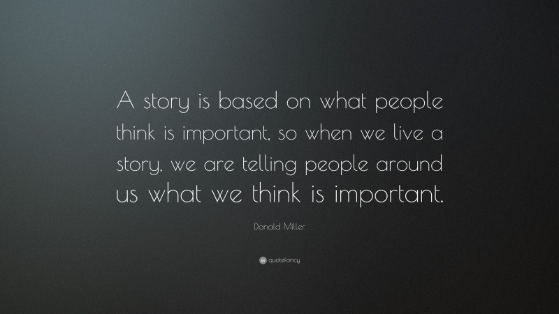 Donald Miller Quote: “A story is based on what people think is important, so when we live a story, we are telling people around us what we think is important.”