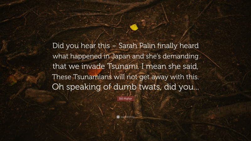 Bill Maher Quote: “Did you hear this – Sarah Palin finally heard what happened in Japan and she’s demanding that we invade Tsunami. I mean she said, These Tsunamians will not get away with this. Oh speaking of dumb twats, did you...”