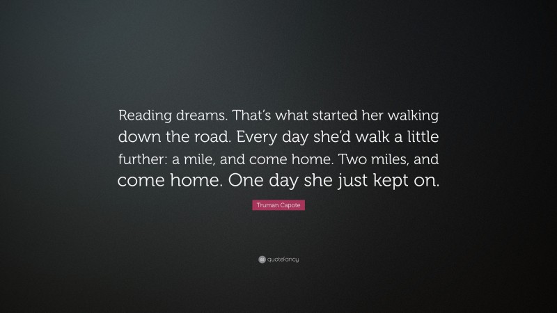 Truman Capote Quote: “Reading dreams. That’s what started her walking down the road. Every day she’d walk a little further: a mile, and come home. Two miles, and come home. One day she just kept on.”