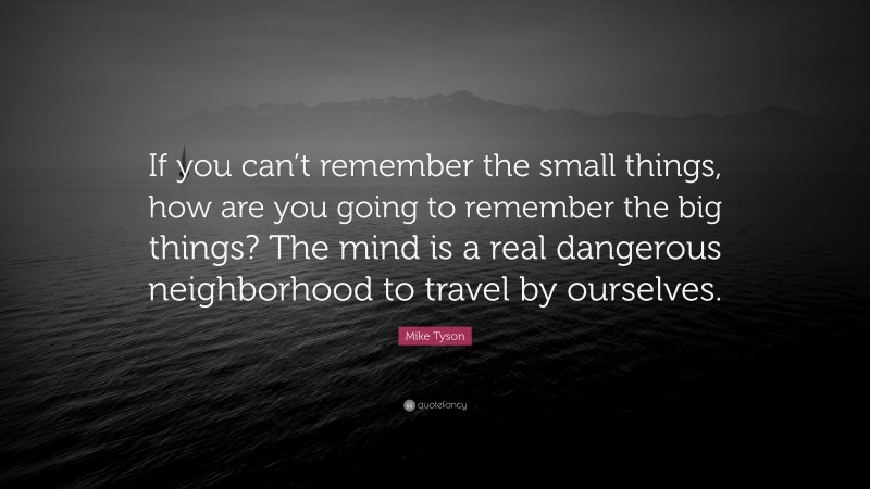 Mike Tyson Quote: “If you can’t remember the small things, how are you going to remember the big things? The mind is a real dangerous neighborhood to travel by ourselves.”