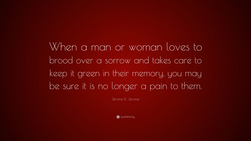 Jerome K. Jerome Quote: “When a man or woman loves to brood over a sorrow and takes care to keep it green in their memory, you may be sure it is no longer a pain to them.”