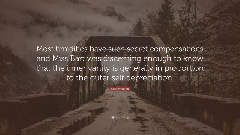 Edith Wharton Quote: “Most timidities have such secret compensations and Miss Bart was discerning enough to know that the inner vanity is generally in proportion to the outer self depreciation.”