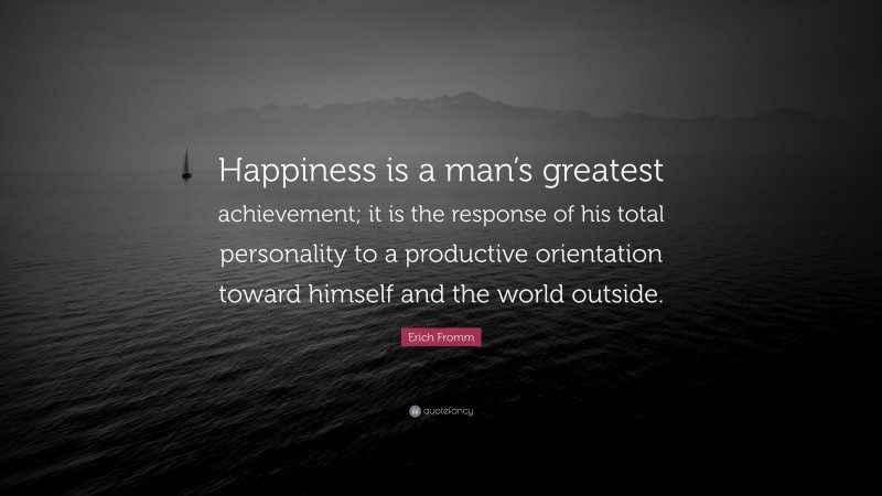 Erich Fromm Quote: “Happiness is a man’s greatest achievement; it is the response of his total personality to a productive orientation toward himself and the world outside.”