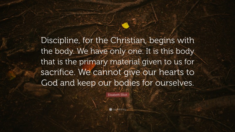Elisabeth Elliot Quote: “Discipline, for the Christian, begins with the body. We have only one. It is this body that is the primary material given to us for sacrifice. We cannot give our hearts to God and keep our bodies for ourselves.”