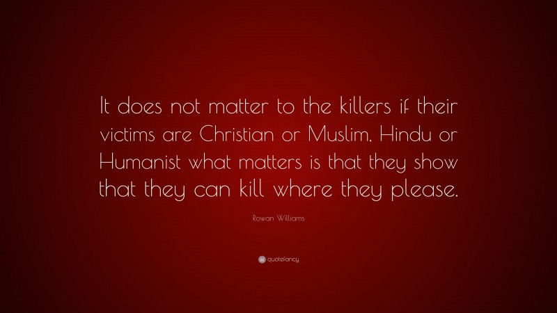 Rowan Williams Quote: “It does not matter to the killers if their victims are Christian or Muslim, Hindu or Humanist what matters is that they show that they can kill where they please.”