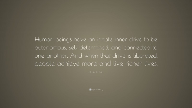 Daniel H. Pink Quote: “Human beings have an innate inner drive to be autonomous, self-determined, and connected to one another. And when that drive is liberated, people achieve more and live richer lives.”