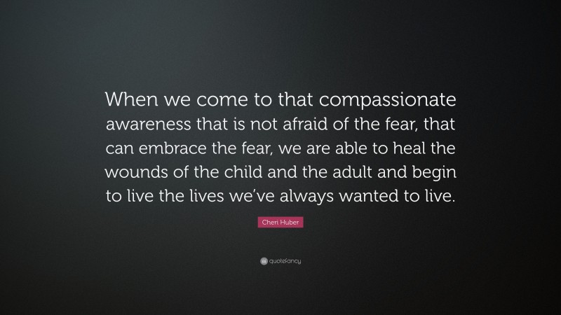 Cheri Huber Quote: “When we come to that compassionate awareness that is not afraid of the fear, that can embrace the fear, we are able to heal the wounds of the child and the adult and begin to live the lives we’ve always wanted to live.”