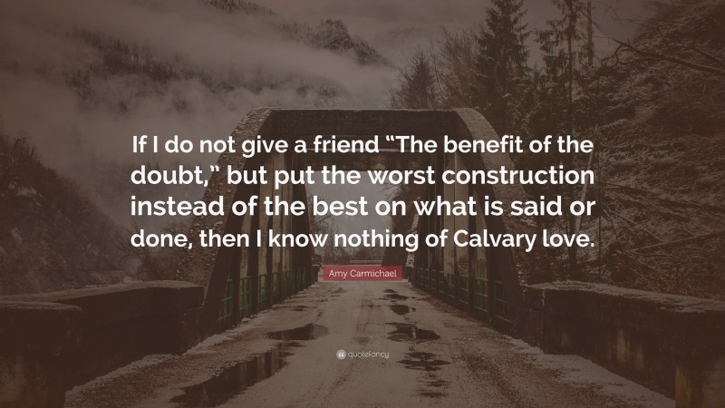 Amy Carmichael Quote: “If I do not give a friend “The benefit of the doubt,” but put the worst construction instead of the best on what is said or done, then I know nothing of Calvary love.”