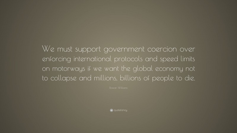 Rowan Williams Quote: “We must support government coercion over enforcing international protocols and speed limits on motorways if we want the global economy not to collapse and millions, billions of people to die.”