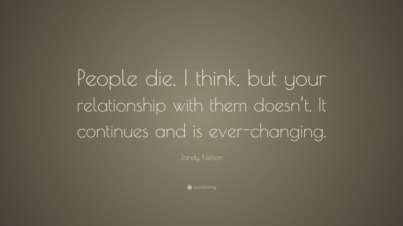 Jandy Nelson Quote: “People die, I think, but your relationship with them doesn’t. It continues and is ever-changing.”