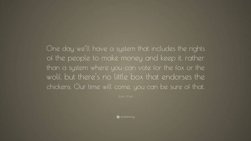 Stuart Wilde Quote: “One day we’ll have a system that includes the rights of the people to make money and keep it, rather than a system where you can vote for the fox or the wolf, but there’s no little box that endorses the chickens. Our time will come, you can be sure of that.”
