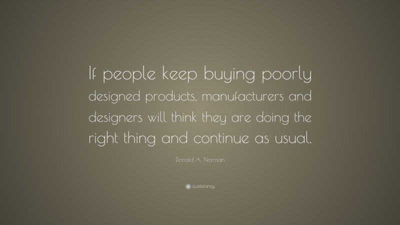 Donald A. Norman Quote: “If people keep buying poorly designed products, manufacturers and designers will think they are doing the right thing and continue as usual.”