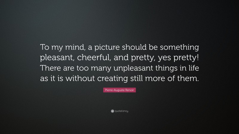 Pierre-Auguste Renoir Quote: “To my mind, a picture should be something pleasant, cheerful, and pretty, yes pretty! There are too many unpleasant things in life as it is without creating still more of them.”