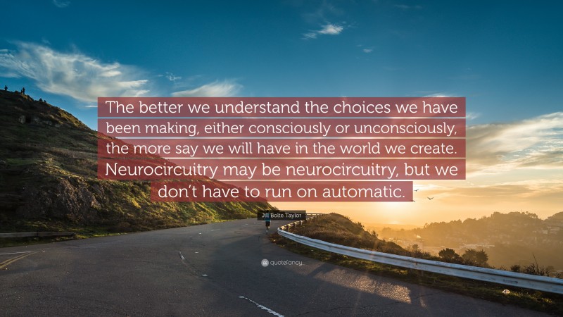 Jill Bolte Taylor Quote: “The better we understand the choices we have been making, either consciously or unconsciously, the more say we will have in the world we create. Neurocircuitry may be neurocircuitry, but we don’t have to run on automatic.”