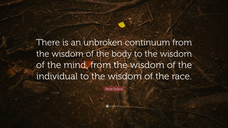 René Dubos Quote: “There is an unbroken continuum from the wisdom of the body to the wisdom of the mind, from the wisdom of the individual to the wisdom of the race.”