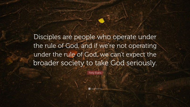 Tony Evans Quote: “Disciples are people who operate under the rule of God, and if we’re not operating under the rule of God, we can’t expect the broader society to take God seriously.”
