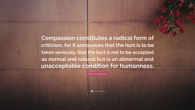 Walter Brueggemann Quote: “Compassion constitutes a radical form of criticism, for it announces that the hurt is to be taken seriously, that the hurt is not to be accepted as normal and natural but is an abnormal and unacceptable condition for humanness.”