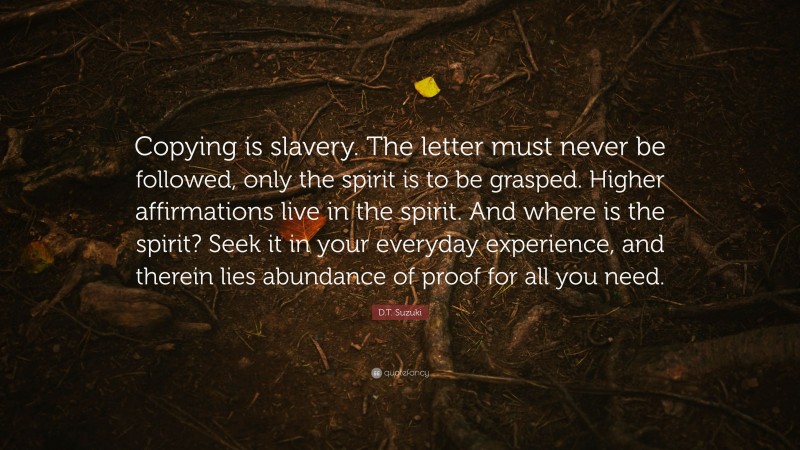 D.T. Suzuki Quote: “Copying is slavery. The letter must never be followed, only the spirit is to be grasped. Higher affirmations live in the spirit. And where is the spirit? Seek it in your everyday experience, and therein lies abundance of proof for all you need.”