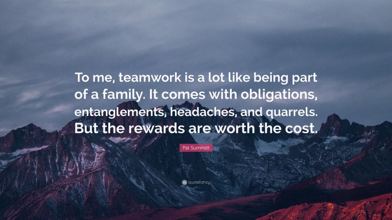Pat Summitt Quote: “To me, teamwork is a lot like being part of a family. It comes with obligations, entanglements, headaches, and quarrels. But the rewards are worth the cost.”