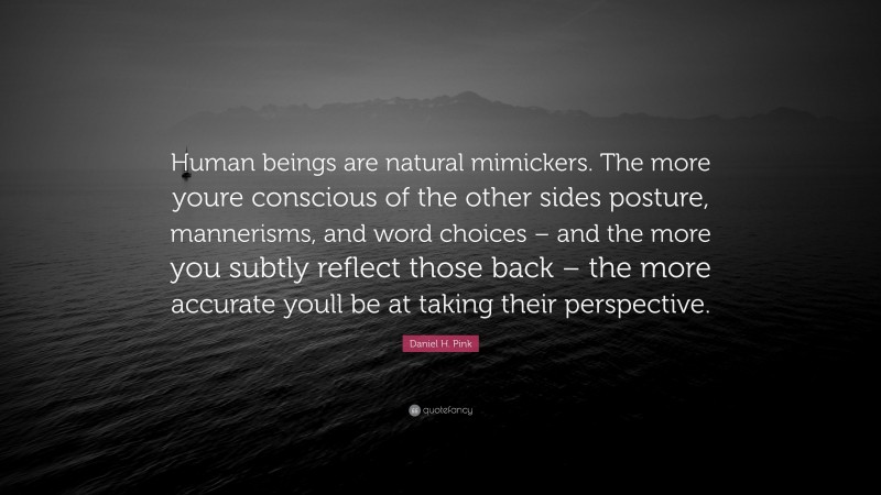 Daniel H. Pink Quote: “Human beings are natural mimickers. The more youre conscious of the other sides posture, mannerisms, and word choices – and the more you subtly reflect those back – the more accurate youll be at taking their perspective.”