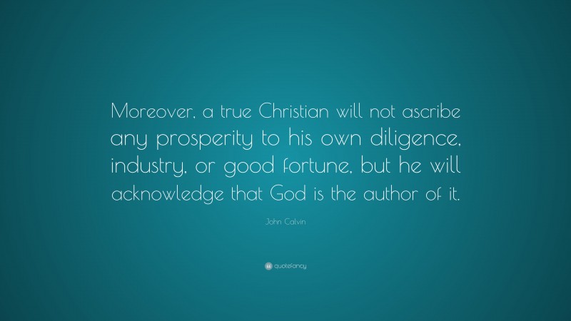 John Calvin Quote: “Moreover, a true Christian will not ascribe any prosperity to his own diligence, industry, or good fortune, but he will acknowledge that God is the author of it.”