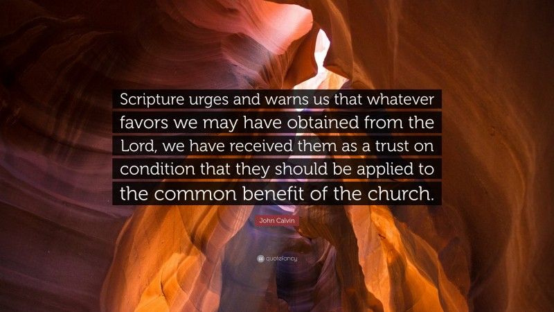 John Calvin Quote: “Scripture urges and warns us that whatever favors we may have obtained from the Lord, we have received them as a trust on condition that they should be applied to the common benefit of the church.”