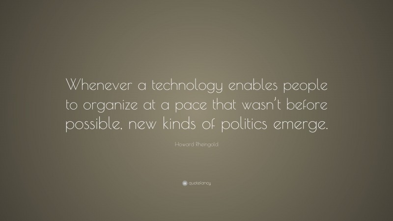 Howard Rheingold Quote: “Whenever a technology enables people to organize at a pace that wasn’t before possible, new kinds of politics emerge.”