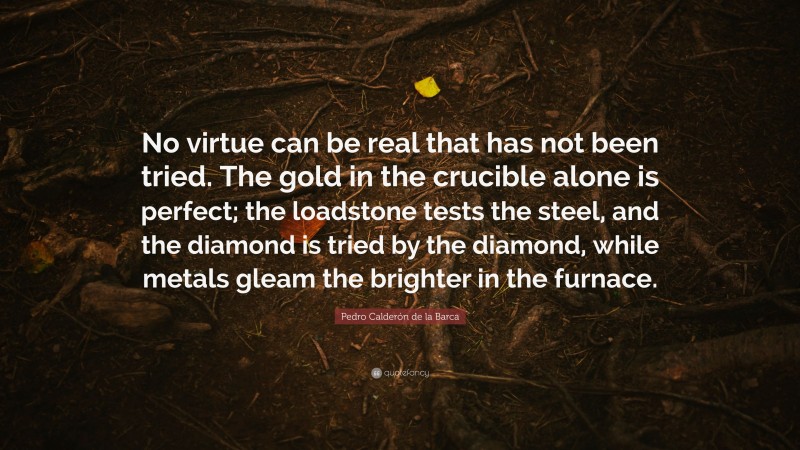 Pedro Calderón de la Barca Quote: “No virtue can be real that has not been tried. The gold in the crucible alone is perfect; the loadstone tests the steel, and the diamond is tried by the diamond, while metals gleam the brighter in the furnace.”