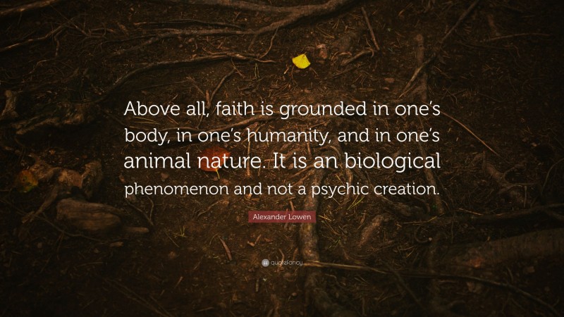 Alexander Lowen Quote: “Above all, faith is grounded in one’s body, in one’s humanity, and in one’s animal nature. It is an biological phenomenon and not a psychic creation.”