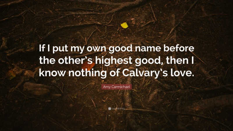 Amy Carmichael Quote: “If I put my own good name before the other’s highest good, then I know nothing of Calvary’s love.”