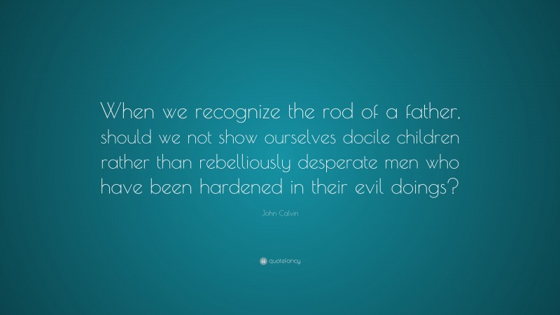 John Calvin Quote: “When we recognize the rod of a father, should we not show ourselves docile children rather than rebelliously desperate men who have been hardened in their evil doings?”