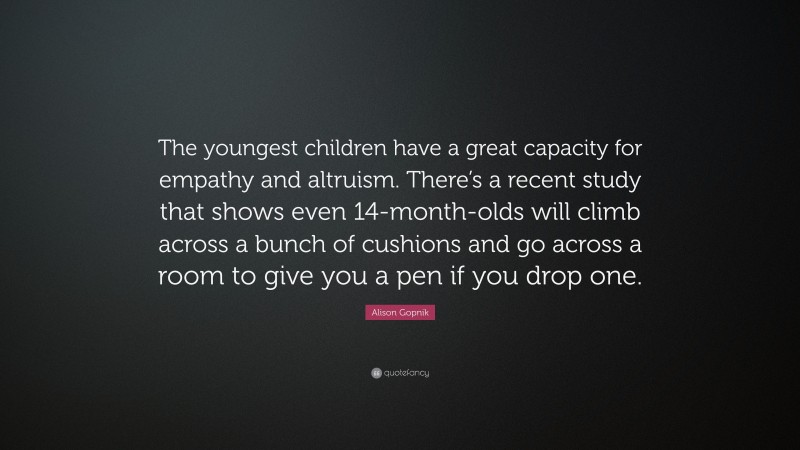 Alison Gopnik Quote: “The youngest children have a great capacity for empathy and altruism. There’s a recent study that shows even 14-month-olds will climb across a bunch of cushions and go across a room to give you a pen if you drop one.”