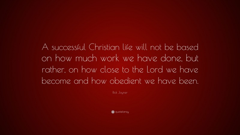 Rick Joyner Quote: “A successful Christian life will not be based on how much work we have done, but rather, on how close to the Lord we have become and how obedient we have been.”