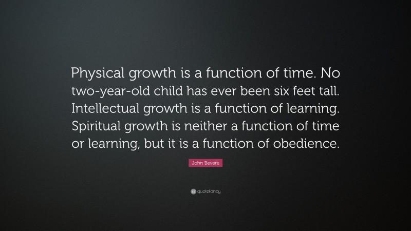 John Bevere Quote: “Physical growth is a function of time. No two-year-old child has ever been six feet tall. Intellectual growth is a function of learning. Spiritual growth is neither a function of time or learning, but it is a function of obedience.”