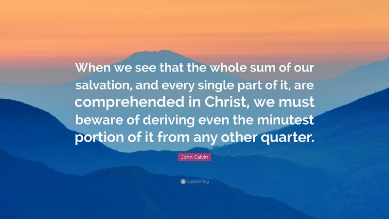John Calvin Quote: “When we see that the whole sum of our salvation, and every single part of it, are comprehended in Christ, we must beware of deriving even the minutest portion of it from any other quarter.”